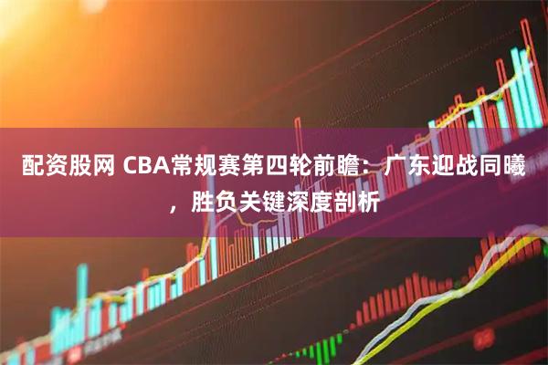 配资股网 CBA常规赛第四轮前瞻：广东迎战同曦，胜负关键深度剖析