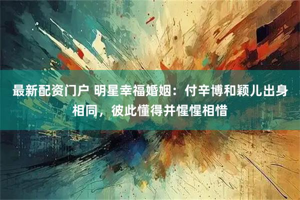 最新配资门户 明星幸福婚姻:付辛博和颖儿出身相同,彼此懂得并惺惺相惜