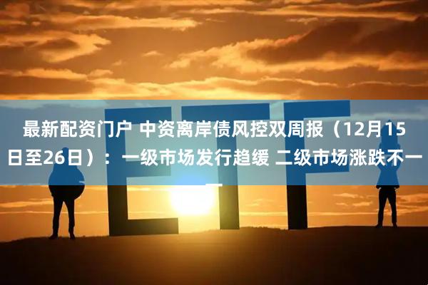 最新配资门户 中资离岸债风控双周报（12月15日至26日）：一级市场发行趋缓 二级市场涨跌不一