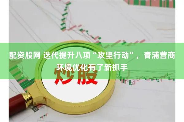 配资股网 迭代提升八项“攻坚行动”,青浦营商环境优化有了新抓手