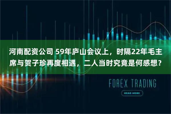河南配资公司 59年庐山会议上,时隔22年毛主席与贺子珍再度相遇,二人当时究竟是何感想?