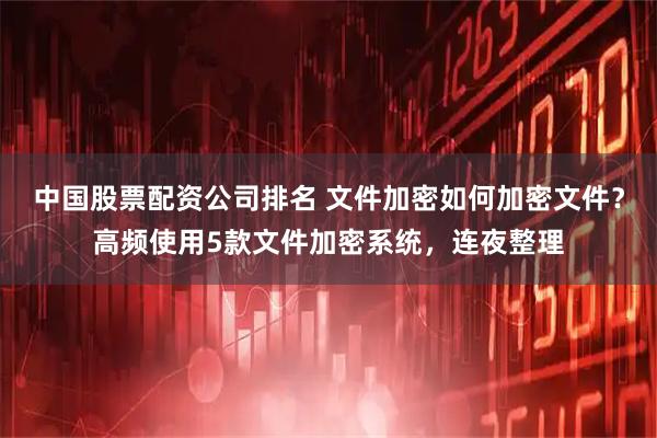 中国股票配资公司排名 文件加密如何加密文件？高频使用5款文件加密系统，连夜整理