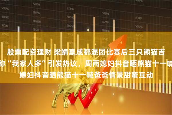 股票配资理财 梁靖崑成都混团比赛后三只熊猫吉祥物全给家里，笑称“我家人多”引发热议，周雨媳妇抖音晒熊猫十一喊爸爸情景甜蜜互动