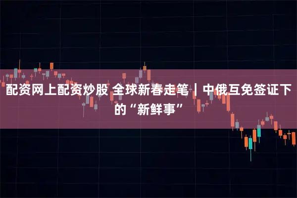 配资网上配资炒股 全球新春走笔｜中俄互免签证下的“新鲜事”