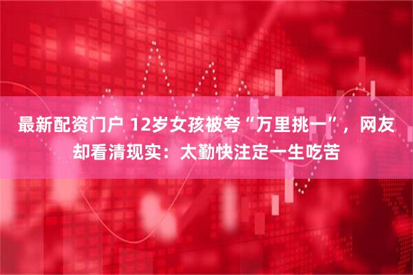 最新配资门户 12岁女孩被夸“万里挑一”，网友却看清现实：太勤快注定一生吃苦