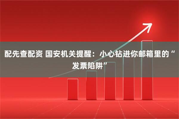 配先查配资 国安机关提醒：小心钻进你邮箱里的“发票陷阱”