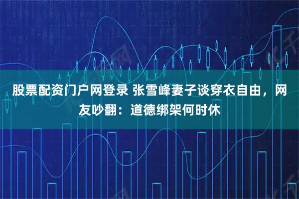 股票配资门户网登录 张雪峰妻子谈穿衣自由，网友吵翻：道德绑架何时休