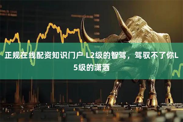 正规在线配资知识门户 L2级的智驾，驾驭不了你L5级的潇洒